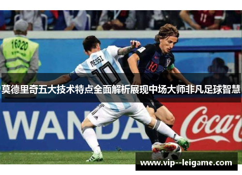 莫德里奇五大技术特点全面解析展现中场大师非凡足球智慧 莫德里奇五大技术特点全面解析展现中场大师非凡足球智慧