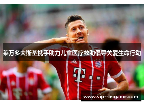 莱万多夫斯基携手助力儿童医疗救助倡导关爱生命行动 莱万多夫斯基携手助力儿童医疗救助倡导关爱生命行动