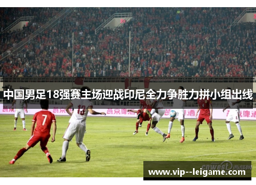 中国男足18强赛主场迎战印尼全力争胜力拼小组出线