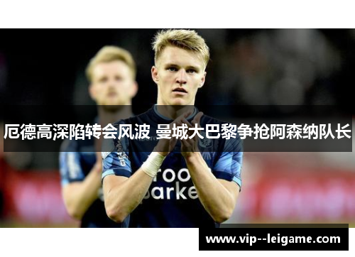 厄德高深陷转会风波 曼城大巴黎争抢阿森纳队长