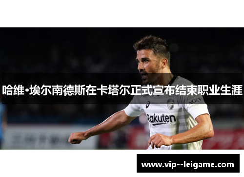 哈维·埃尔南德斯在卡塔尔正式宣布结束职业生涯 哈维·埃尔南德斯在卡塔尔正式宣布结束职业生涯