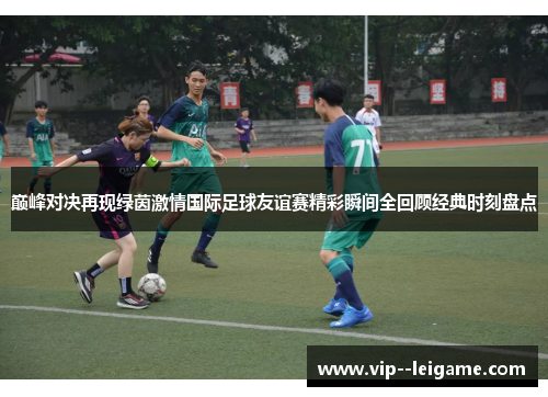 巅峰对决再现绿茵激情国际足球友谊赛精彩瞬间全回顾经典时刻盘点