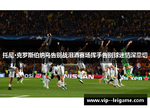 托尼·克罗斯伯纳乌告别战泪洒赛场挥手告别球迷情深意切