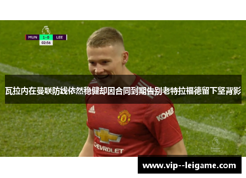 瓦拉内在曼联防线依然稳健却因合同到期告别老特拉福德留下坚背影 瓦拉内在曼联防线依然稳健却因合同到期告别老特拉福德留下坚背影